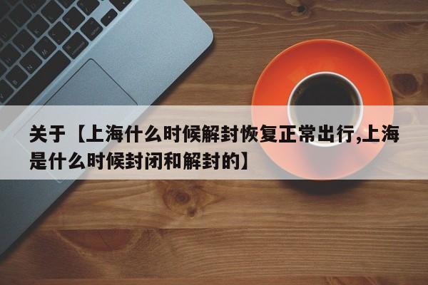 关于【上海什么时候解封恢复正常出行,上海是什么时候封闭和解封的】