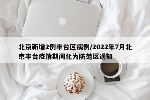 北京新增2例丰台区病例/2022年7月北京丰台疫情期间化为防范区通知