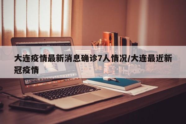 大连疫情最新消息确诊7人情况/大连最近新冠疫情