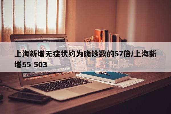 上海新增无症状约为确诊数的57倍/上海新增55 503