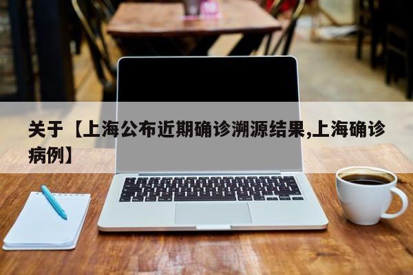 关于【上海公布近期确诊溯源结果,上海确诊病例】