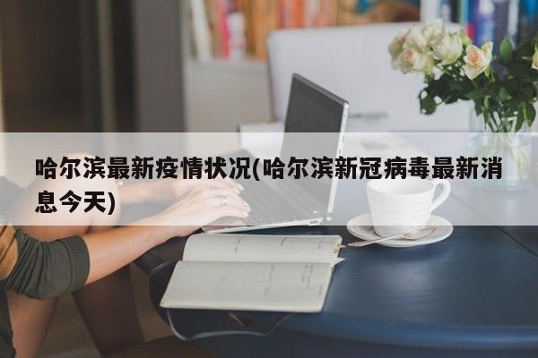 哈尔滨最新疫情状况(哈尔滨新冠病毒最新消息今天)