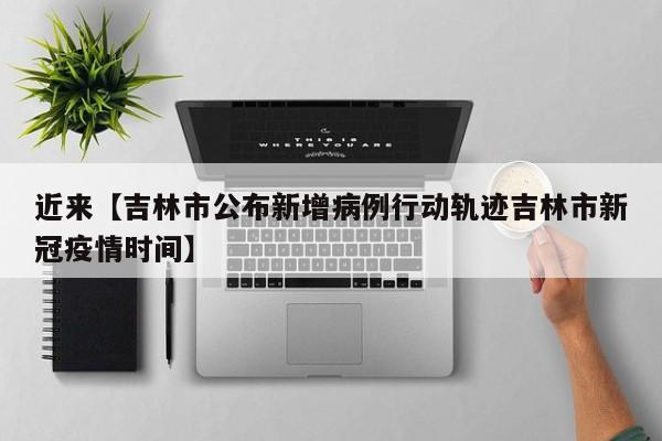 近来【吉林市公布新增病例行动轨迹吉林市新冠疫情时间】