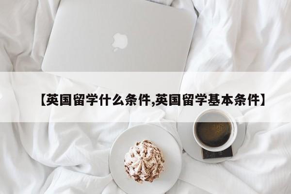 【英国留学什么条件,英国留学基本条件】