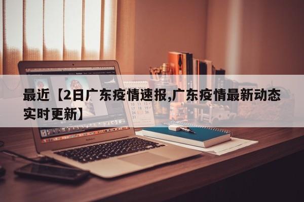 最近【2日广东疫情速报,广东疫情最新动态实时更新】
