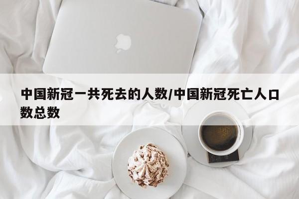 中国新冠一共死去的人数/中国新冠死亡人口数总数