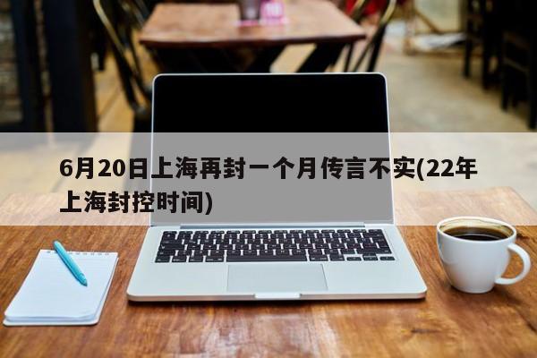 6月20日上海再封一个月传言不实(22年上海封控时间)
