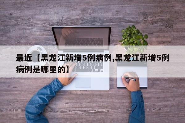 最近【黑龙江新增5例病例,黑龙江新增5例病例是哪里的】
