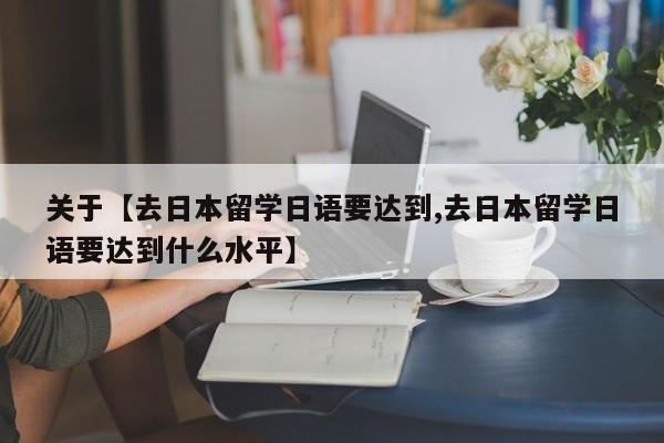 关于【去日本留学日语要达到,去日本留学日语要达到什么水平】