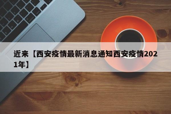 近来【西安疫情最新消息通知西安疫情2021年】