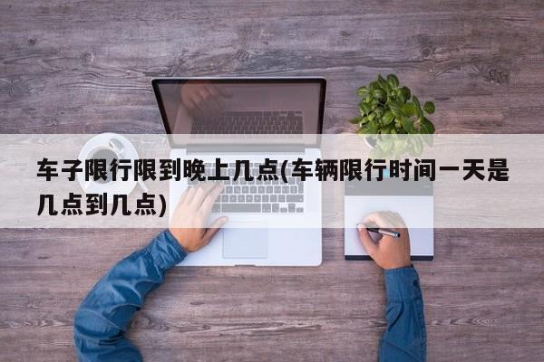 车子限行限到晚上几点(车辆限行时间一天是几点到几点)