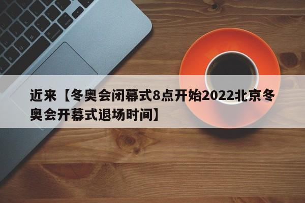 近来【冬奥会闭幕式8点开始2022北京冬奥会开幕式退场时间】