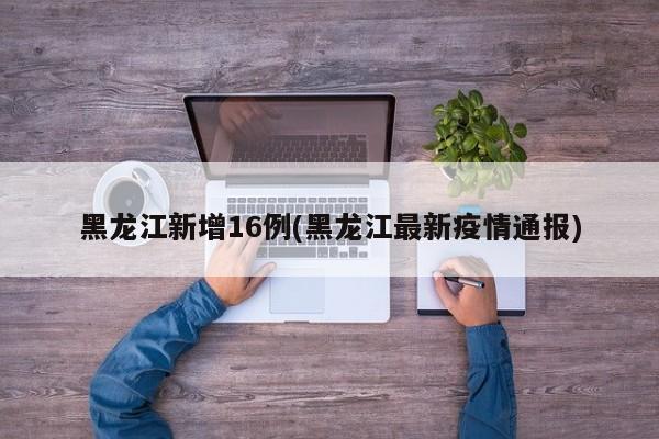 黑龙江新增16例(黑龙江最新疫情通报)