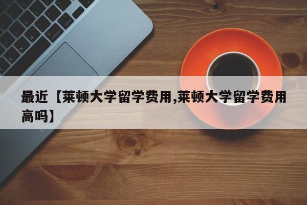 最近【莱顿大学留学费用,莱顿大学留学费用高吗】