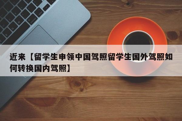 近来【留学生申领中国驾照留学生国外驾照如何转换国内驾照】