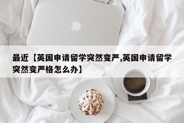最近【英国申请留学突然变严,英国申请留学突然变严格怎么办】