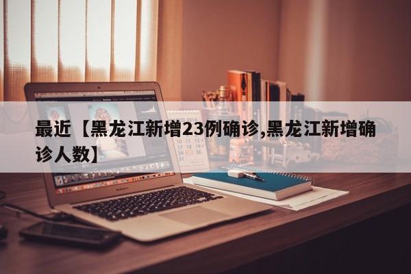 最近【黑龙江新增23例确诊,黑龙江新增确诊人数】