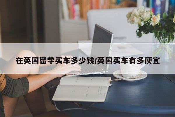 在英国留学买车多少钱/英国买车有多便宜