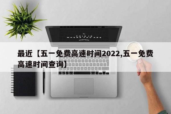 最近【五一免费高速时间2022,五一免费高速时间查询】