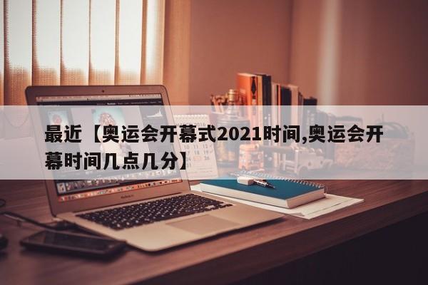 最近【奥运会开幕式2021时间,奥运会开幕时间几点几分】