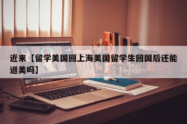 近来【留学美国回上海美国留学生回国后还能返美吗】