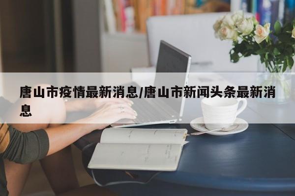 唐山市疫情最新消息/唐山市新闻头条最新消息