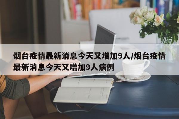 烟台疫情最新消息今天又增加9人/烟台疫情最新消息今天又增加9人病例