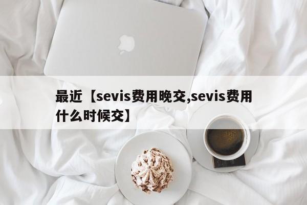最近【sevis费用晚交,sevis费用什么时候交】