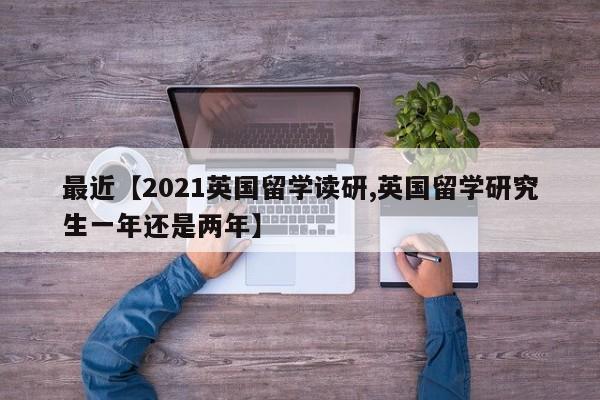 最近【2021英国留学读研,英国留学研究生一年还是两年】