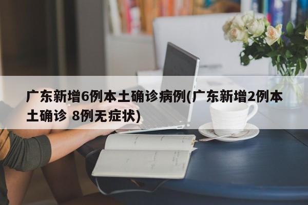 广东新增6例本土确诊病例(广东新增2例本土确诊 8例无症状)
