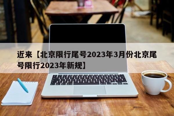 近来【北京限行尾号2023年3月份北京尾号限行2023年新规】