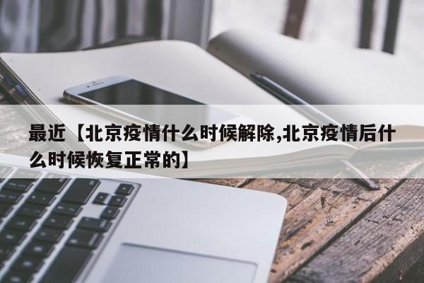 最近【北京疫情什么时候解除,北京疫情后什么时候恢复正常的】