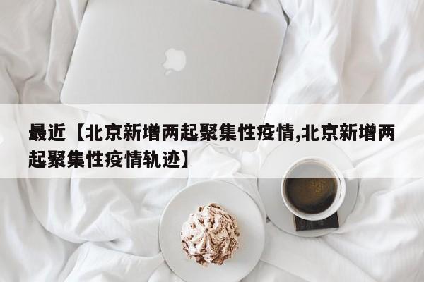 最近【北京新增两起聚集性疫情,北京新增两起聚集性疫情轨迹】