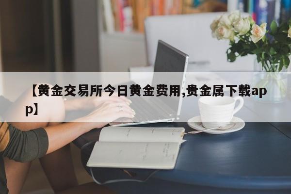 【黄金交易所今日黄金费用,贵金属下载app】