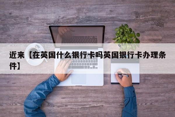 近来【在英国什么银行卡吗英国银行卡办理条件】