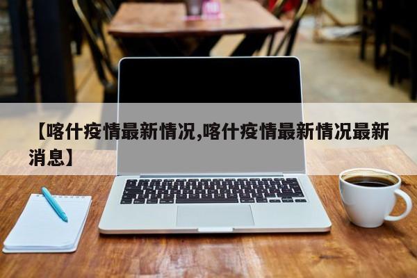 【喀什疫情最新情况,喀什疫情最新情况最新消息】