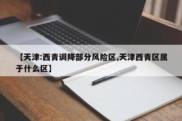 【天津:西青调降部分风险区,天津西青区属于什么区】