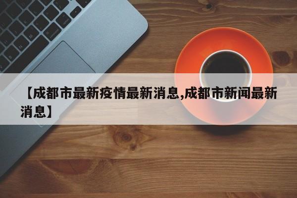 【成都市最新疫情最新消息,成都市新闻最新消息】