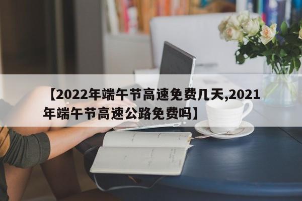 【2022年端午节高速免费几天,2021年端午节高速公路免费吗】
