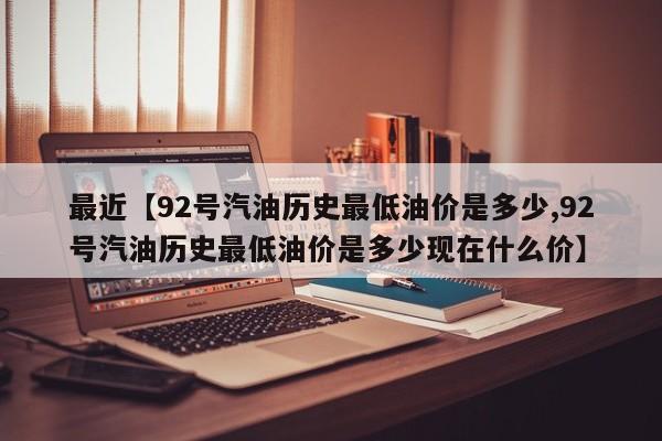 最近【92号汽油历史最低油价是多少,92号汽油历史最低油价是多少现在什么价】