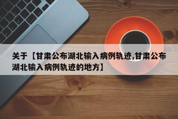 关于【甘肃公布湖北输入病例轨迹,甘肃公布湖北输入病例轨迹的地方】