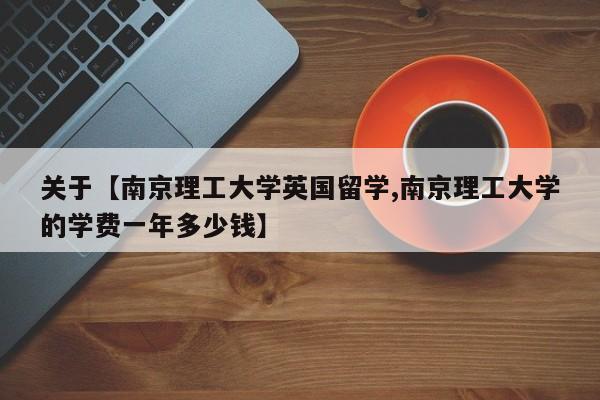 关于【南京理工大学英国留学,南京理工大学的学费一年多少钱】