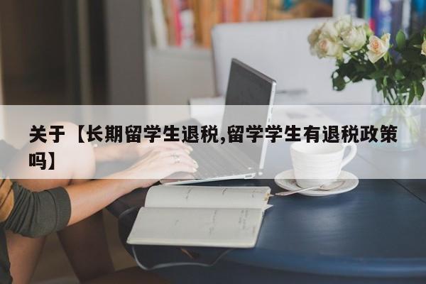 关于【长期留学生退税,留学学生有退税政策吗】