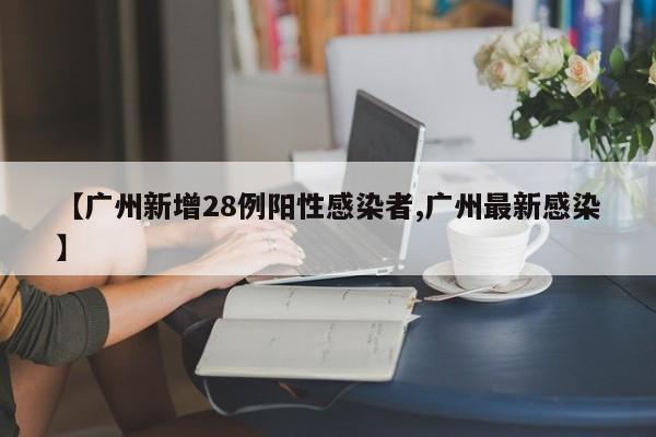 【广州新增28例阳性感染者,广州最新感染】