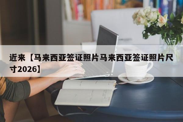 近来【马来西亚签证照片马来西亚签证照片尺寸2026】