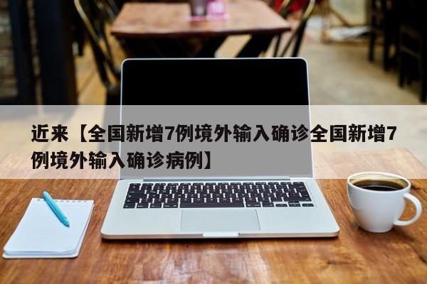 近来【全国新增7例境外输入确诊全国新增7例境外输入确诊病例】