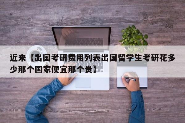 近来【出国考研费用列表出国留学生考研花多少那个国家便宜那个贵】