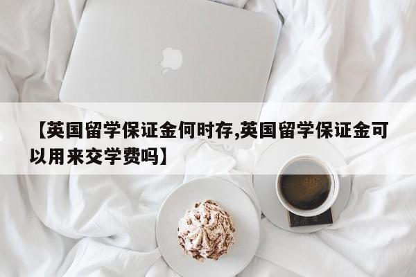【英国留学保证金何时存,英国留学保证金可以用来交学费吗】