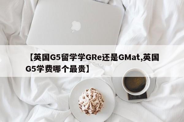 【英国G5留学学GRe还是GMat,英国G5学费哪个最贵】