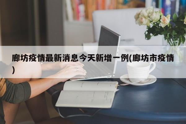 廊坊疫情最新消息今天新增一例(廊坊市疫情)